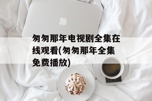 匆匆那年电视剧全集在线观看(匆匆那年全集免费播放)-第1张图片-