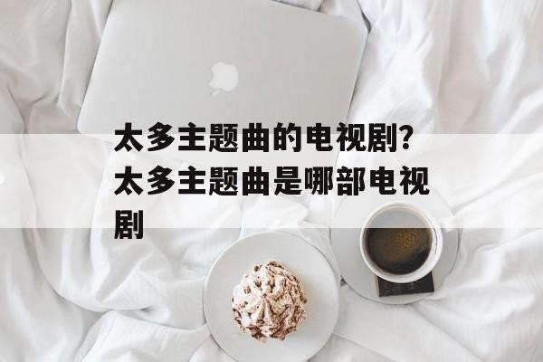 太多主题曲的电视剧？太多主题曲是哪部电视剧-第1张图片-