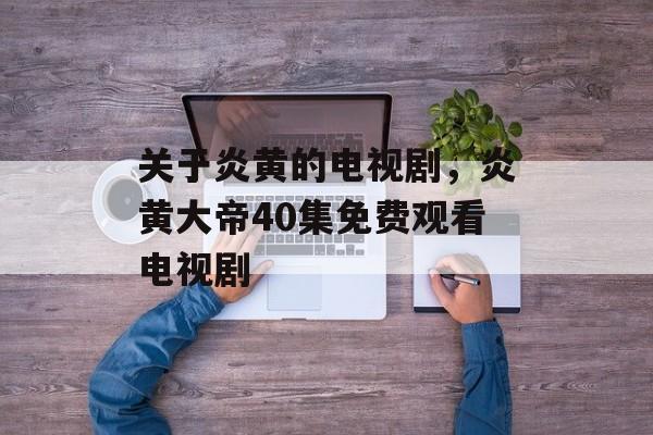 关于炎黄的电视剧，炎黄大帝40集免费观看电视剧-第1张图片-