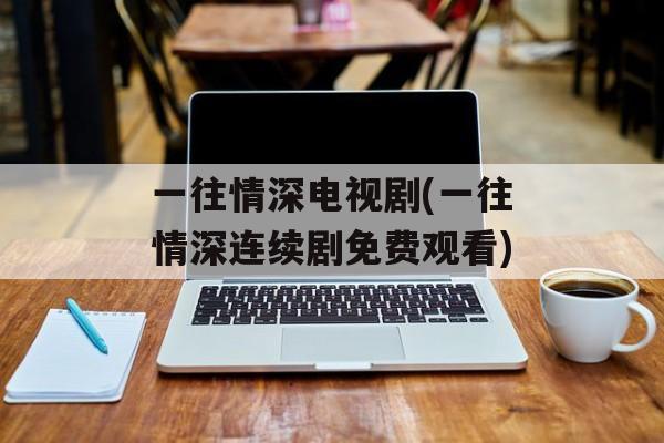 一往情深电视剧(一往情深连续剧免费观看)-第1张图片-
