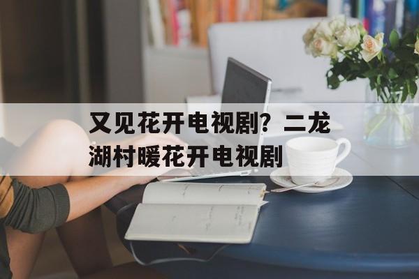 又见花开电视剧？二龙湖村暖花开电视剧-第1张图片-