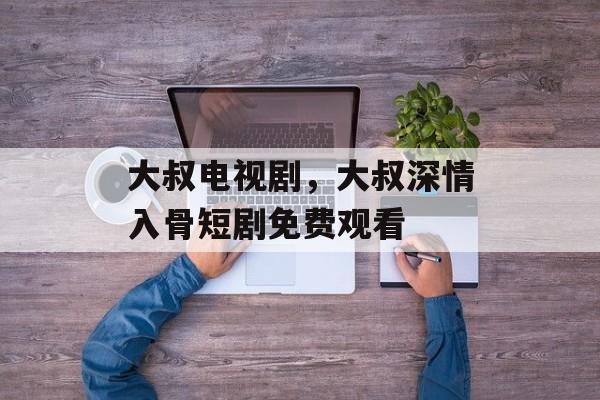 大叔电视剧，大叔深情入骨短剧免费观看-第1张图片-