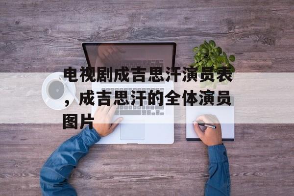 电视剧成吉思汗演员表，成吉思汗的全体演员图片-第1张图片-