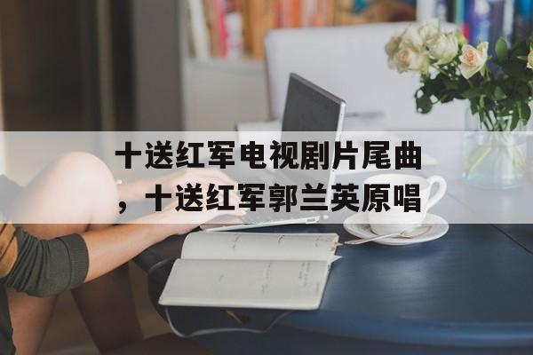 十送红军电视剧片尾曲，十送红军郭兰英原唱-第1张图片-