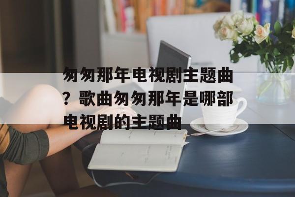 匆匆那年电视剧主题曲？歌曲匆匆那年是哪部电视剧的主题曲-第1张图片-
