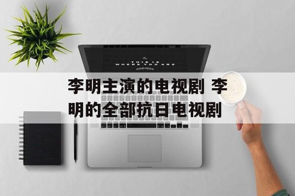李明主演的电视剧 李明的全部抗日电视剧-第1张图片-