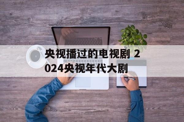 央视播过的电视剧 2024央视年代大剧-第1张图片-