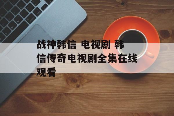 战神韩信 电视剧 韩信传奇电视剧全集在线观看-第1张图片-