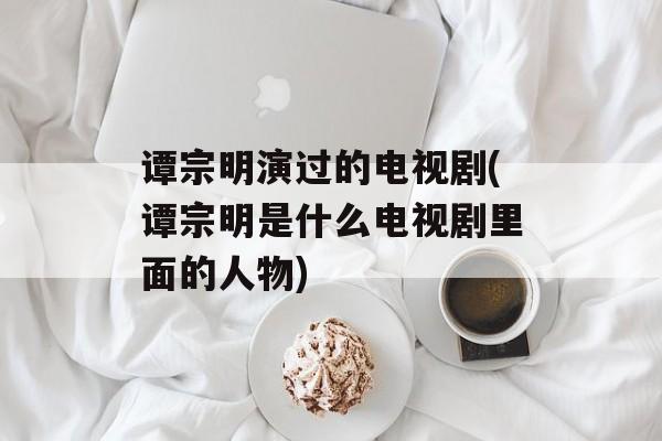 谭宗明演过的电视剧(谭宗明是什么电视剧里面的人物)-第1张图片-