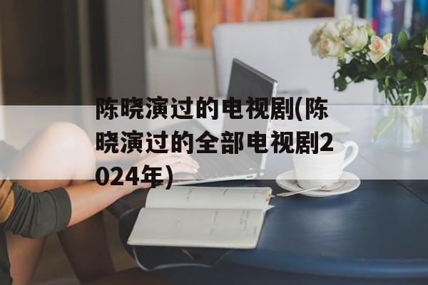 陈晓演过的电视剧(陈晓演过的全部电视剧2024年)-第1张图片-