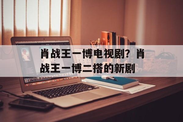 肖战王一博电视剧？肖战王一博二搭的新剧-第1张图片-