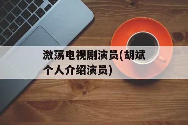 激荡电视剧演员(胡斌个人介绍演员)-第1张图片-