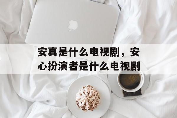 安真是什么电视剧，安心扮演者是什么电视剧-第1张图片-
