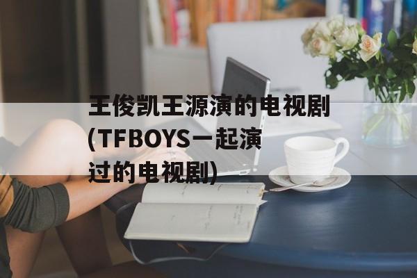 王俊凯王源演的电视剧(TFBOYS一起演过的电视剧)-第1张图片-