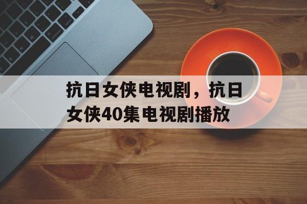 抗日女侠电视剧，抗日女侠40集电视剧播放-第1张图片-