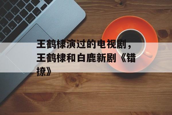 王鹤棣演过的电视剧，王鹤棣和白鹿新剧《错撩》-第1张图片-
