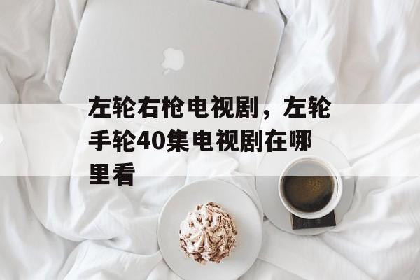 左轮右枪电视剧，左轮手轮40集电视剧在哪里看-第1张图片-