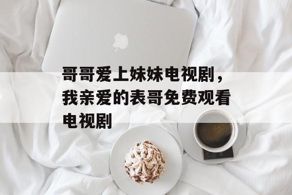 哥哥爱上妹妹电视剧，我亲爱的表哥免费观看电视剧-第1张图片-