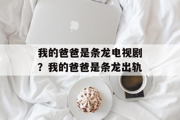 我的爸爸是条龙电视剧？我的爸爸是条龙出轨-第1张图片-