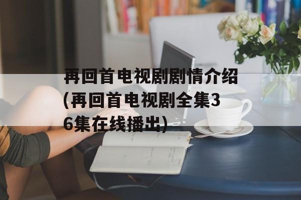 再回首电视剧剧情介绍(再回首电视剧全集36集在线播出)-第1张图片-