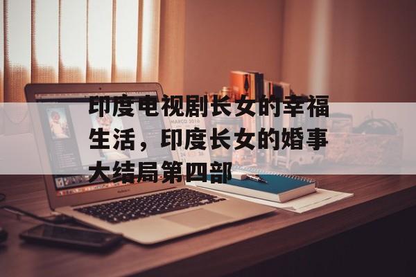印度电视剧长女的幸福生活，印度长女的婚事大结局第四部-第1张图片-
