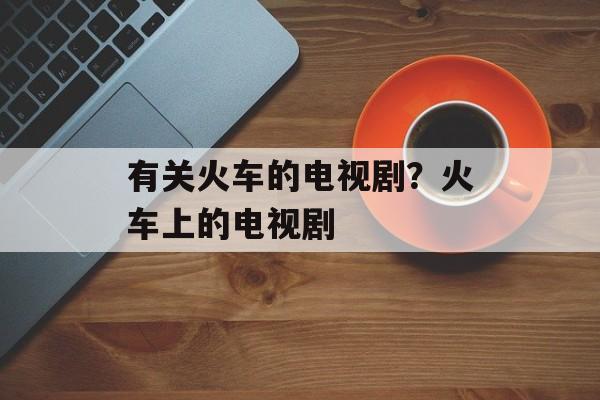有关火车的电视剧？火车上的电视剧-第1张图片-