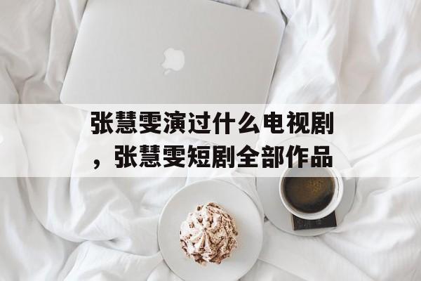 张慧雯演过什么电视剧，张慧雯短剧全部作品-第1张图片-