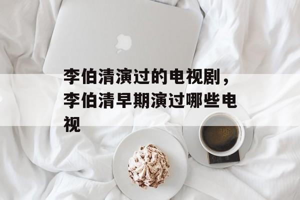 李伯清演过的电视剧，李伯清早期演过哪些电视-第1张图片-