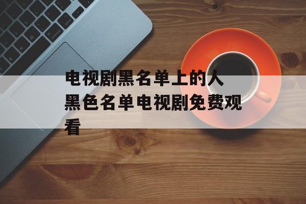 电视剧黑名单上的人 黑色名单电视剧免费观看-第1张图片-