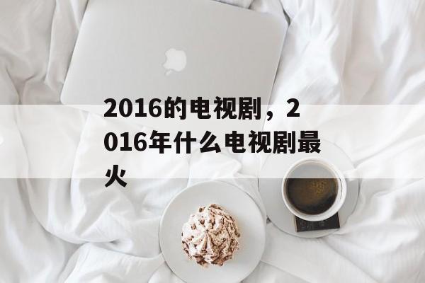 2016的电视剧，2016年什么电视剧最火-第1张图片-
