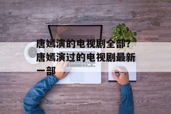 唐嫣演的电视剧全部？唐嫣演过的电视剧最新一部-第1张图片-