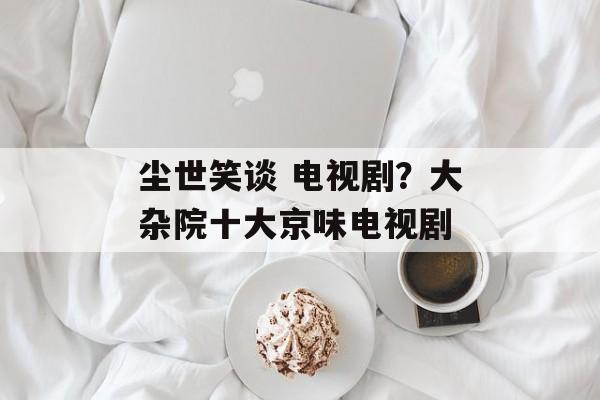 尘世笑谈 电视剧？大杂院十大京味电视剧-第1张图片-
