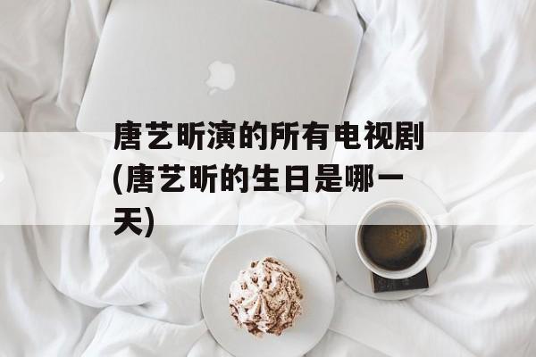 唐艺昕演的所有电视剧(唐艺昕的生日是哪一天)-第1张图片-
