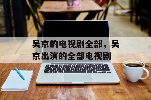 吴京的电视剧全部，吴京出演的全部电视剧-第1张图片-