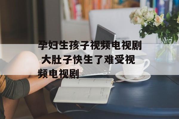 孕妇生孩子视频电视剧 大肚子快生了难受视频电视剧-第1张图片-