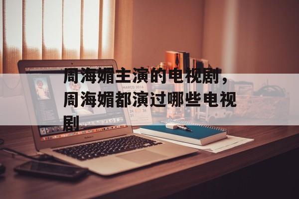 周海媚主演的电视剧，周海媚都演过哪些电视剧-第1张图片-