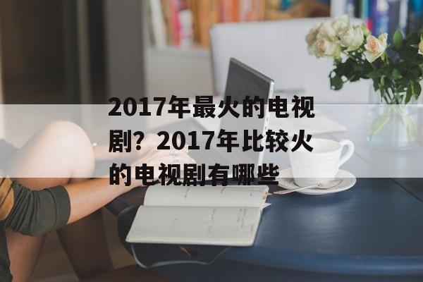 2017年最火的电视剧？2017年比较火的电视剧有哪些-第1张图片-