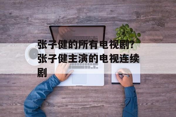 张子健的所有电视剧？张子健主演的电视连续剧-第1张图片-