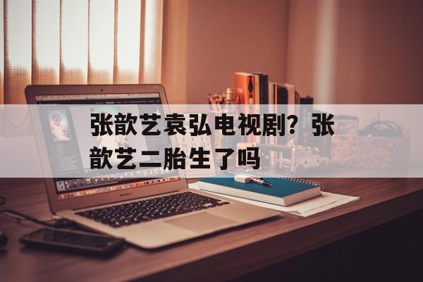 张歆艺袁弘电视剧？张歆艺二胎生了吗-第1张图片-
