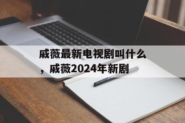 戚薇最新电视剧叫什么，戚薇2024年新剧-第1张图片-