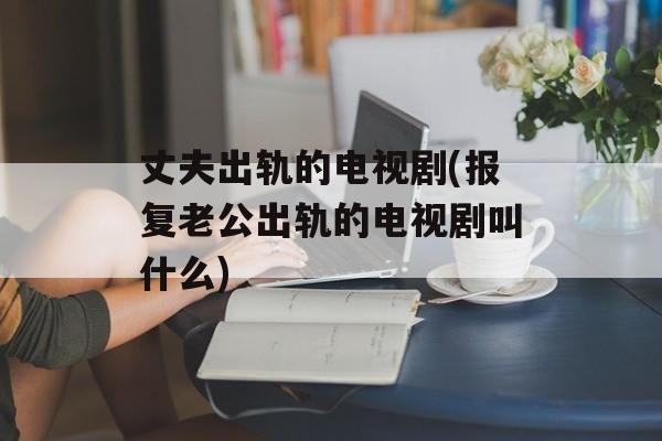 丈夫出轨的电视剧(报复老公出轨的电视剧叫什么)-第1张图片-