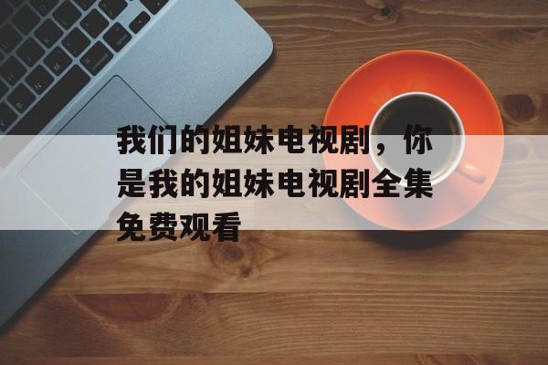 我们的姐妹电视剧，你是我的姐妹电视剧全集免费观看-第1张图片-