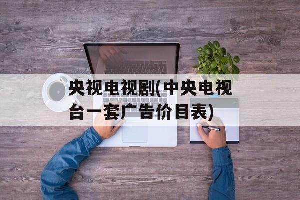 央视电视剧(中央电视台一套广告价目表)-第1张图片-