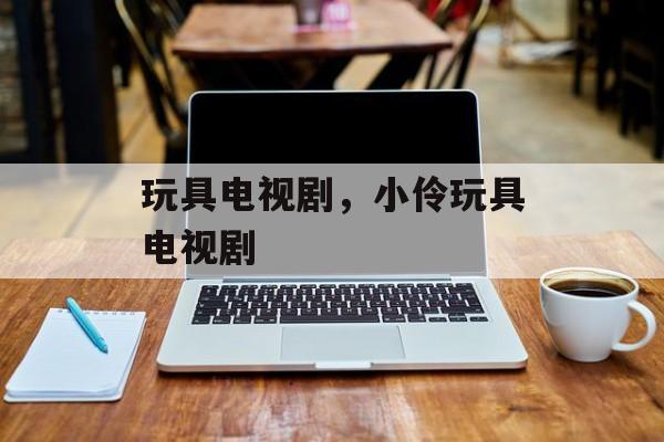 玩具电视剧，小伶玩具电视剧-第1张图片-
