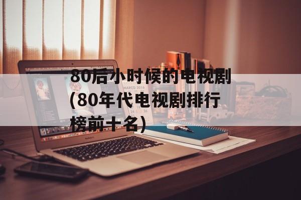 80后小时候的电视剧(80年代电视剧排行榜前十名)-第1张图片-