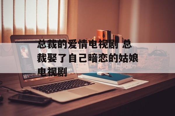 总裁的爱情电视剧 总裁娶了自己暗恋的姑娘电视剧-第1张图片-