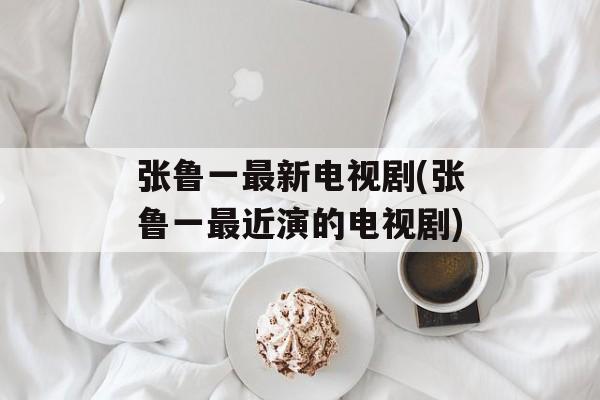 张鲁一最新电视剧(张鲁一最近演的电视剧)-第1张图片-