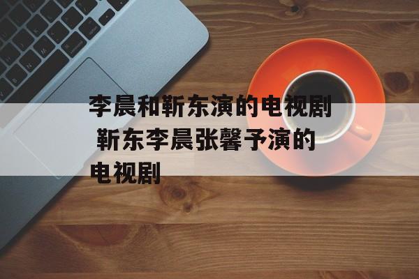 李晨和靳东演的电视剧 靳东李晨张馨予演的电视剧-第1张图片-