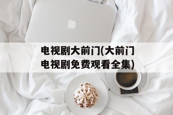 电视剧大前门(大前门电视剧免费观看全集)-第1张图片-