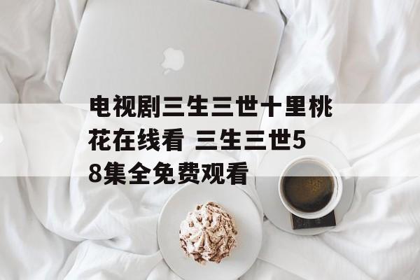 电视剧三生三世十里桃花在线看 三生三世58集全免费观看-第1张图片-